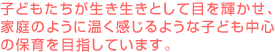 子どもたちが生き生きとして目を輝かせ、家庭のように温く感じるような子ども中心の保育を目指しています。